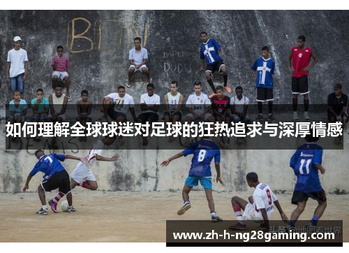 如何理解全球球迷对足球的狂热追求与深厚情感