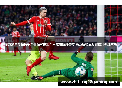 莱万多夫斯基携手知名品牌推出个人定制健身器材 助力运动爱好者提升训练效果 莱万多夫斯基携手知名品牌推出个人定制健身器材 助力运动爱好者提升训练效果