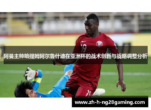 阿曼主帅哈提姆阿尔鲁什迪在亚洲杯的战术创新与战略调整分析 阿曼主帅哈提姆阿尔鲁什迪在亚洲杯的战术创新与战略调整分析