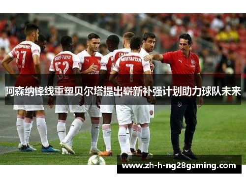 阿森纳锋线重塑贝尔塔提出崭新补强计划助力球队未来 阿森纳锋线重塑贝尔塔提出崭新补强计划助力球队未来