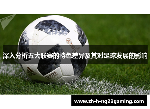 深入分析五大联赛的特色差异及其对足球发展的影响 深入分析五大联赛的特色差异及其对足球发展的影响