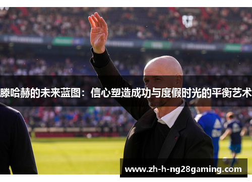 滕哈赫的未来蓝图:信心塑造成功与度假时光的平衡艺术 滕哈赫的未来蓝图:信心塑造成功与度假时光的平衡艺术