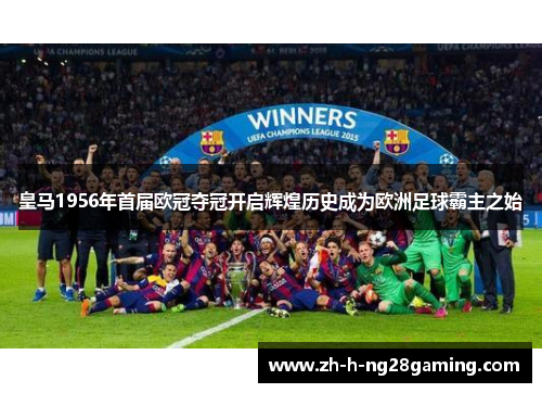 皇马1956年首届欧冠夺冠开启辉煌历史成为欧洲足球霸主之始