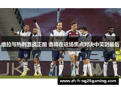 维拉与热刺激战正酣 谁将在这场焦点对决中笑到最后