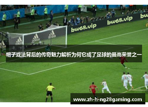 帽子戏法背后的传奇魅力解析为何它成了足球的最高荣誉之一