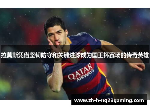 拉莫斯凭借坚韧防守和关键进球成为国王杯赛场的传奇英雄