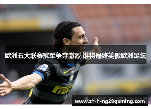 欧洲五大联赛冠军争夺激烈 谁将最终笑傲欧洲足坛