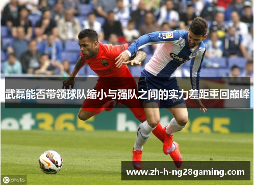 武磊能否带领球队缩小与强队之间的实力差距重回巅峰