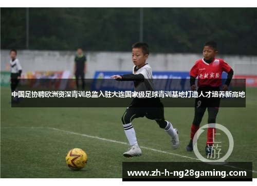 中国足协聘欧洲资深青训总监入驻大连国家级足球青训基地打造人才培养新高地