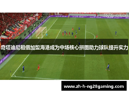 奇塔迪尼租借加盟海港成为中场核心拼图助力球队提升实力 奇塔迪尼租借加盟海港成为中场核心拼图助力球队提升实力