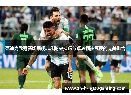 范迪克欧冠赛场展现非凡防守技巧与卓越领袖气质的完美融合