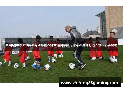 中国足协聘欧洲资深青训总监入驻大连国家级足球青训基地打造人才培养新高地 中国足协聘欧洲资深青训总监入驻大连国家级足球青训基地打造人才培养新高地