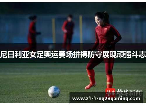 尼日利亚女足奥运赛场拼搏防守展现顽强斗志 尼日利亚女足奥运赛场拼搏防守展现顽强斗志