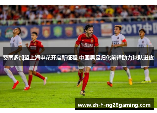 费南多加盟上海申花开启新征程 中国男足归化前锋助力球队进攻