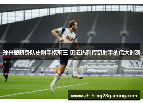 孙兴慜跻身队史射手榜前三 见证热刺传奇射手的伟大时刻